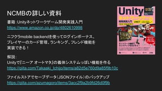 NCMBの詳しい資料
書籍：Unityネットワークゲーム開発実践入門
https://www.amazon.co.jp/dp/4802610998
ニフクラmobile backendを使ってログインボーナス、
プレイヤーのカード管理、ランキング、フレンド機能を
実装できる！
解説：
Unityで『ニーア オートマタ』の義体システムっぽい機能を作る
https://qiita.com/Takaaki_Ichijo/items/a82d5e760d9a85f9b10c
ファイルストアでセーブデータ（JSONファイル）のバックアップ
https://qiita.com/azumagoro/items/3acc2f9a2b9fd26d0f9b
 