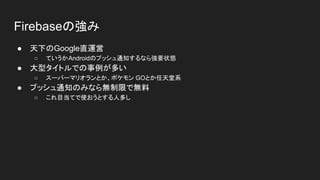 Firebaseの強み
● 天下のGoogle直運営
○ ていうかAndroidのプッシュ通知するなら強要状態
● 大型タイトルでの事例が多い
○ スーパーマリオランとか、ポケモン GOとか任天堂系
● プッシュ通知のみなら無制限で無料
○ これ目当てで使おうとする人多し
 
