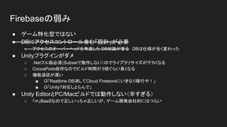 Firebaseの弱み
● ゲーム特化型ではない
● DBにアクセスコントロール含む「設計」が必要
○ アクセスのオーバーヘッドを考慮した DB知識が要る　DBは仕様が全く変わった
● Unityプラグインがダメ
○ .Netフル版必須(Subsetで動作しない）のでライブラリサイズがデカくなる
○ CocoaPods依存なのでビルド時間が 5倍ぐらい長くなる
○ 機能追従が遅い
■ G「Realtime DB消してCloud Firestoreにいきなり移行や！」
■ G「Unity?対応しとらんで」
● Unity EditorとPC/Macビルドでは動作しない（辛すぎる）
○ 「m」BaaSなので正しいっちゃ正しいが、ゲーム開発会社的にはつらい
 