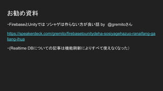 お勧め資料
・FirebaseとUnityでは ソシャゲは作らない方が良い話 by　@gremitoさん
https://speakerdeck.com/gremito/firebasetounitydeha-sosiyagehazuo-ranaifang-ga
liang-ihua
・(Realtime DBについての記事は機能刷新によりすべて使えなくなった）
 