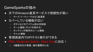 GameSparksの強み
● 天下のAmazon直系サービスで信頼性が高い
○ サードパーティーではなく直運営
● カバーしている機能が広い
○ ガチャなどのアイテム排出率制御
○ チーム機能（ギルドを組める）
○ オンライン対戦用のルーム機能
○ チャット機能
● 管理画面内でAPIテスト実行ができる
● PS4、Nintendo Switch、Xbox Oneに対応！
○ ３機種対応が重要、海外展開のため
 