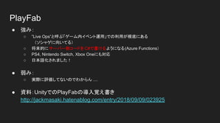 PlayFab
● 強み：
○ ”Live Ops”と呼ぶ「ゲーム内イベント運用」での利用が根底にある
　（ソシャゲに向いてる）
○ 将来的にサーバー側コードを C#で書けるようになる(Azure Functions）
○ PS4, Nintendo Switch, Xbox Oneにも対応
○ 日本語化されました！
● 弱み：
○ 実際に評価してないのでわからん ....
● 資料：UnityでのPlayFabの導入覚え書き
http://jackmasaki.hatenablog.com/entry/2018/09/09/023925
 