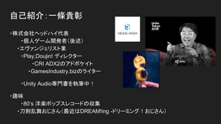 自己紹介：一條貴彰
・株式会社ヘッドハイ代表
・個人ゲーム開発者（後述）
　　・エヴァンジェリスト業
　　 ・Play,Doujin! ディレクター
・CRI ADX2のアドボケイト
　　・GamesIndustry.bizのライター
・Unity Audio専門書を執筆中！
・趣味
・80’s 洋楽ポップスレコードの収集
　　・刀剣乱舞おじさん（最近はDREAM!ing -ドリーミング！おじさん）
 