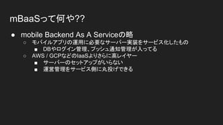 mBaaSって何や??
● mobile Backend As A Serviceの略
○ モバイルアプリの運用に必要なサーバー実装をサービス化したもの
■ DBやログイン管理、プッシュ通知管理が入ってる
○ AWS / GCPなどのIaaSよりさらに高レイヤー
■ サーバーのセットアップがいらない
■ 運営管理をサービス側に丸投げできる
 