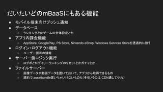 だいたいどのmBaaSにもある機能
● モバイル端末向けプッシュ通知
● データベース
○ ランキングとかゲームの全体設定とか
● アプリ内課金機能
○ AppStore, GooglePlay, PS Store, Nintendo eShop, Windows Services Storeを透過的に扱う
● ログイン・ログアウト機能
○ ユーザー固有の情報
● サーバー側ロジック実行
○ ログボとかデイリーランキングのリセットとかガチャとか
● ファイルサーバー
○ 画像データや動画データを置いておいて、アプリから取得できるもの
○ 規約で.assetbundle置いちゃいけないものも（そういうのは CDN通してやれ）
 