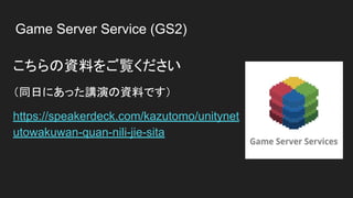 Game Server Service (GS2)
こちらの資料をご覧ください
（同日にあった講演の資料です）
https://speakerdeck.com/kazutomo/unitynet
utowakuwan-quan-nili-jie-sita
 