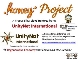UnityNet International
Supporting the global transition to:
“A Regenerative Economy that Leaves No One Behind.”
A Humanitarian Enterprise and
Global Sustainable and Regenerative
Development Corporation
https://www.linkedin.com/groups/13979024/
A Proposal by: Lloyd Helferty from:
 