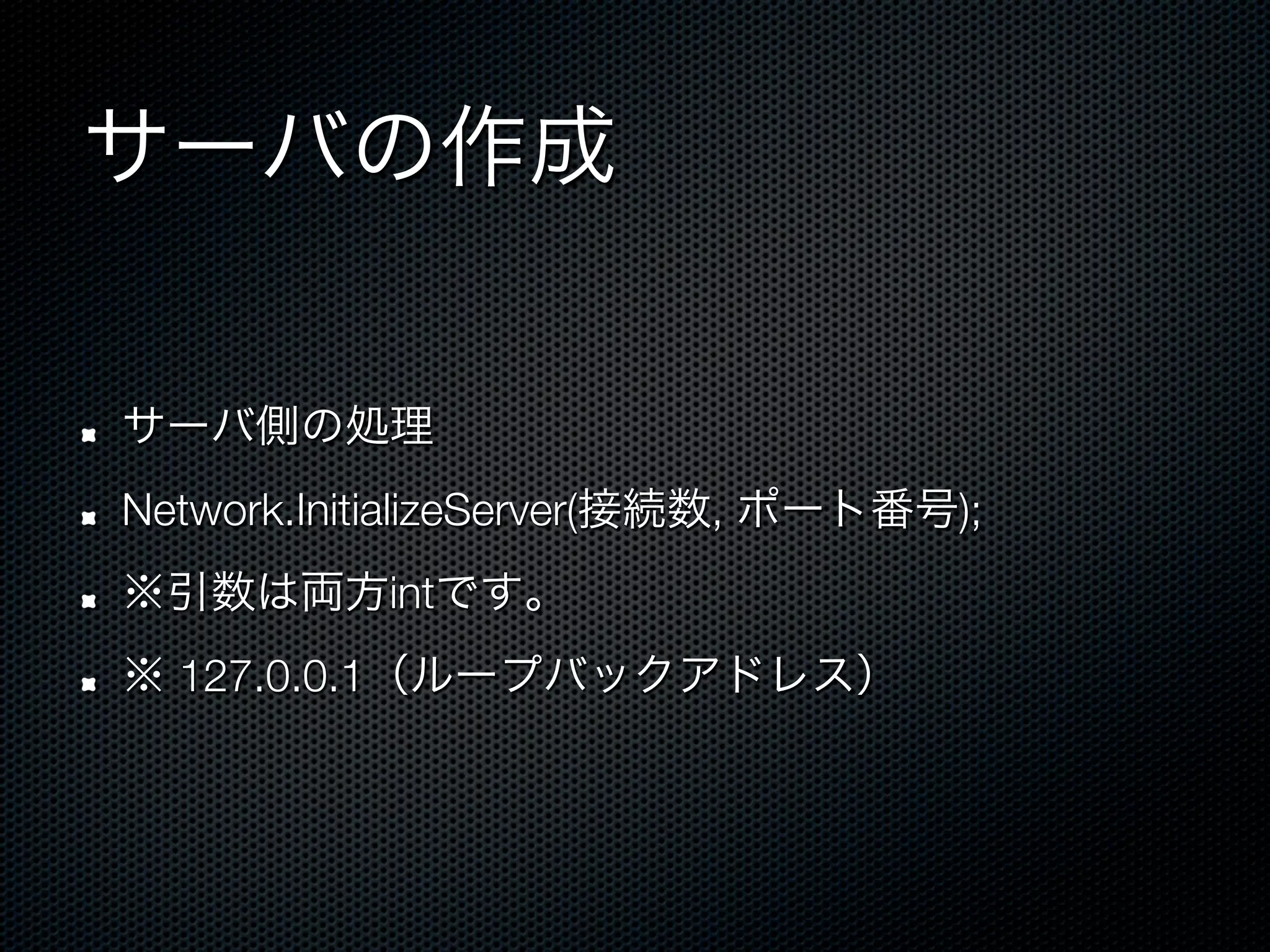 サーバの作成

!    サーバ側の処理
!    Network.InitializeServer(接続数, ポート番号);
!    ※引数は両方intです。
!    ※ 127.0.0.1（ループバックアドレス）
 