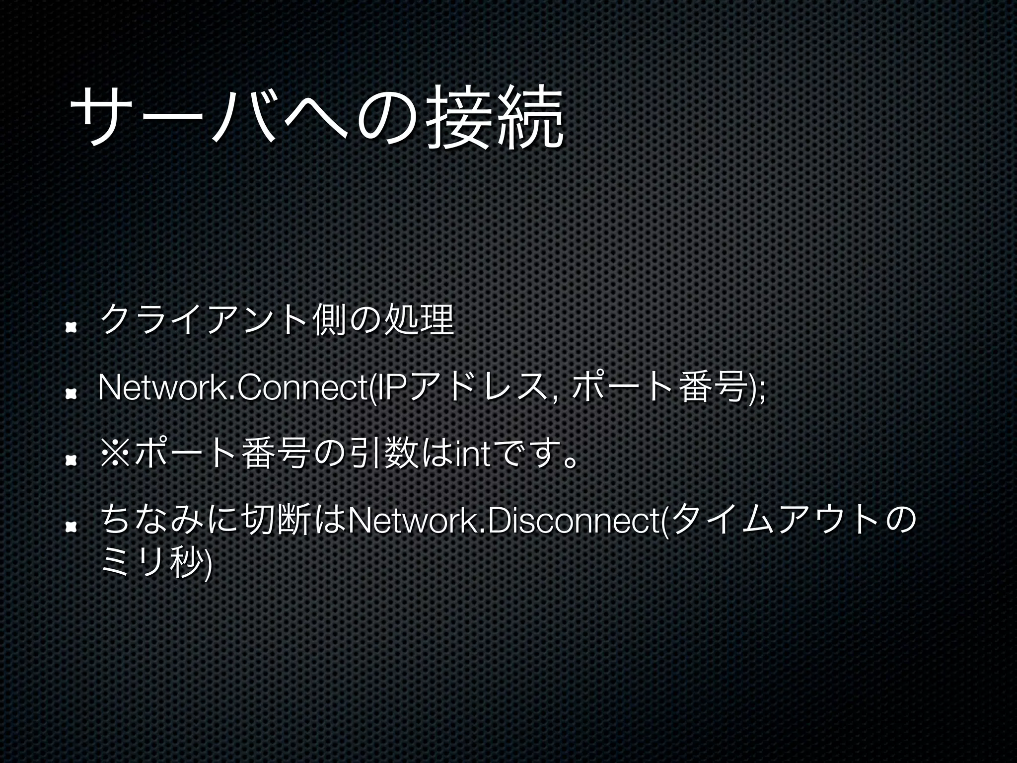 サーバへの接続

!    クライアント側の処理
!    Network.Connect(IPアドレス, ポート番号);
!    ※ポート番号の引数はintです。
!    ちなみに切断はNetwork.Disconnect(タイムアウトの
     ミリ秒)
 