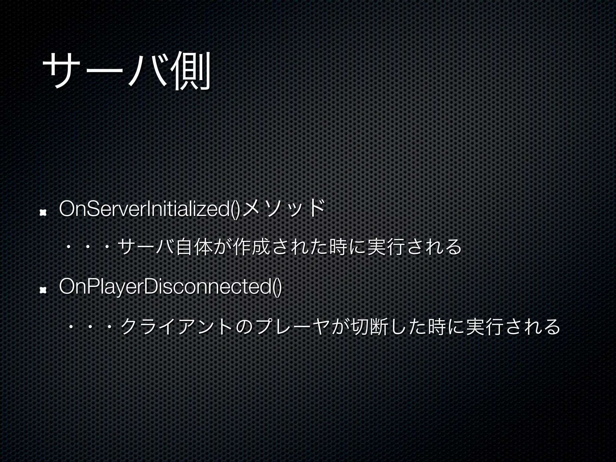 サーバ側

!   OnServerInitialized()メソッド
 ・・・サーバ自体が作成された時に実行される

!   OnPlayerDisconnected()
 ・・・クライアントのプレーヤが切断した時に実行される
 