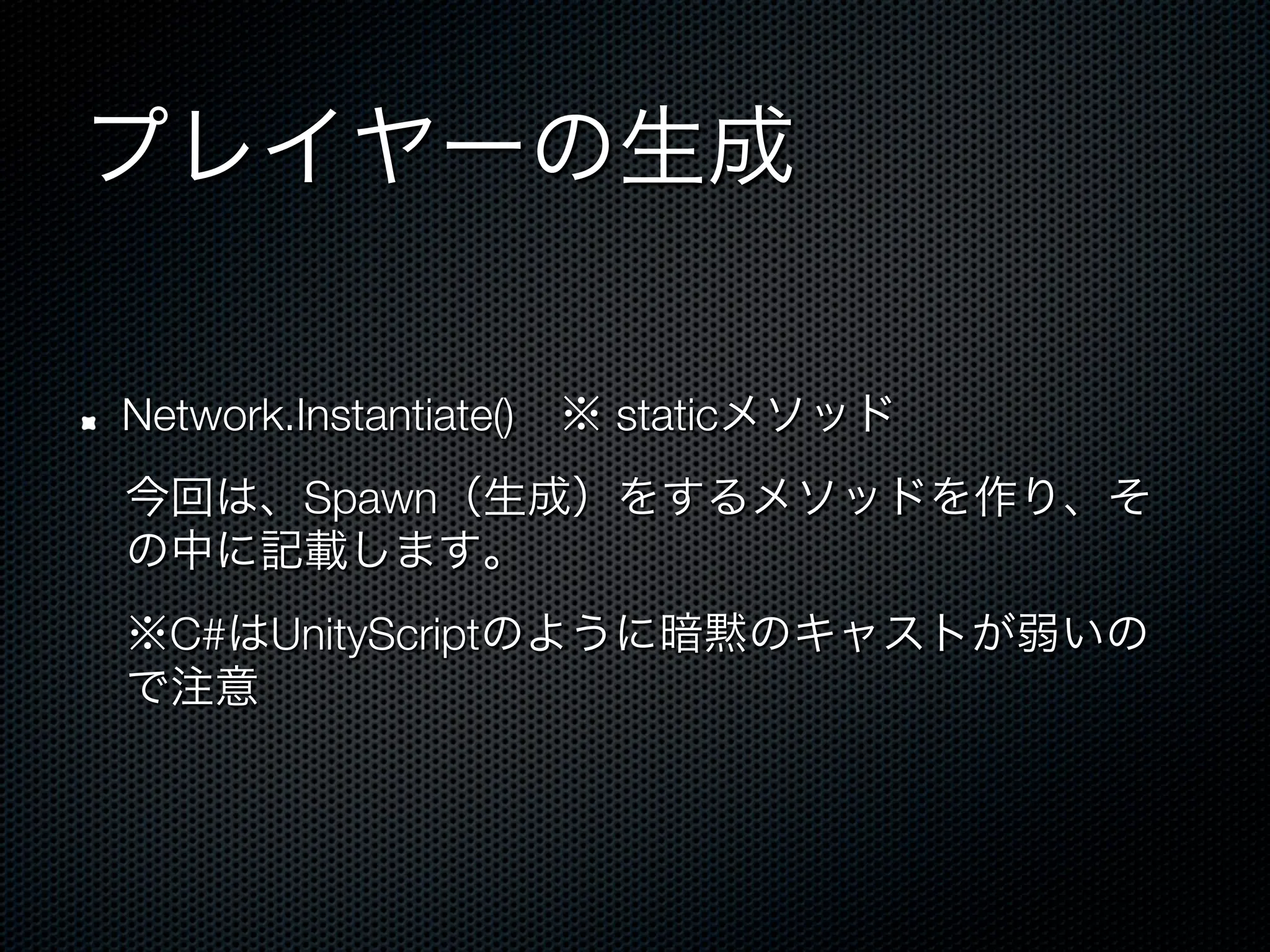 プレイヤーの生成

!    Network.Instantiate() ※ staticメソッド
     今回は、Spawn（生成）をするメソッドを作り、そ
     の中に記載します。
     ※C#はUnityScriptのように暗黙のキャストが弱いの
     で注意
 