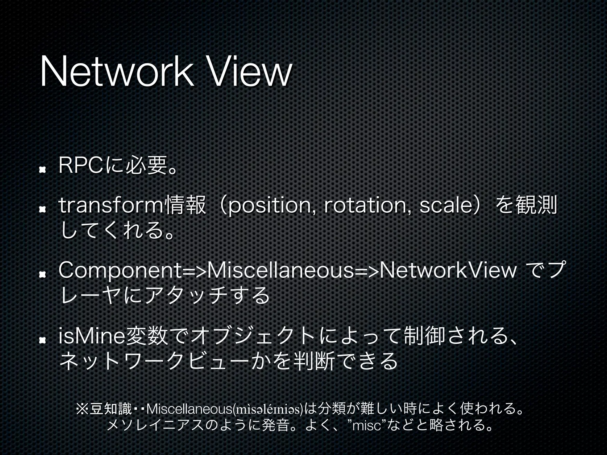 Network View

!    RPCに必要。
!    transform情報（position, rotation, scale）を観測
     してくれる。
!    Component=>Miscellaneous=>NetworkView でプ
     レーヤにアタッチする
!    isMine変数でオブジェクトによって制御される、
     ネットワークビューかを判断できる

      ※豆知識・・Miscellaneous(mìsəәléɪniəәs)は分類が難しい時によく使われる。
        メソレイニアスのように発音。よく、 misc などと略される。
 