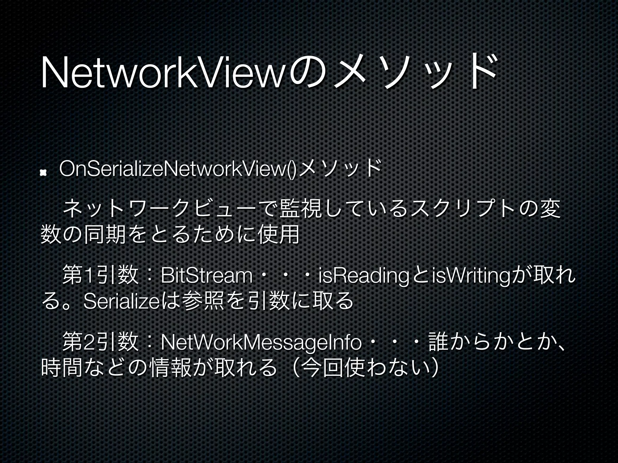 NetworkViewのメソッド

!   OnSerializeNetworkView()メソッド
 ネットワークビューで監視しているスクリプトの変
数の同期をとるために使用
 第1引数：BitStream・・・isReadingとisWritingが取れ
る。Serializeは参照を引数に取る
 第2引数：NetWorkMessageInfo・・・誰からかとか、
時間などの情報が取れる（今回使わない）
 