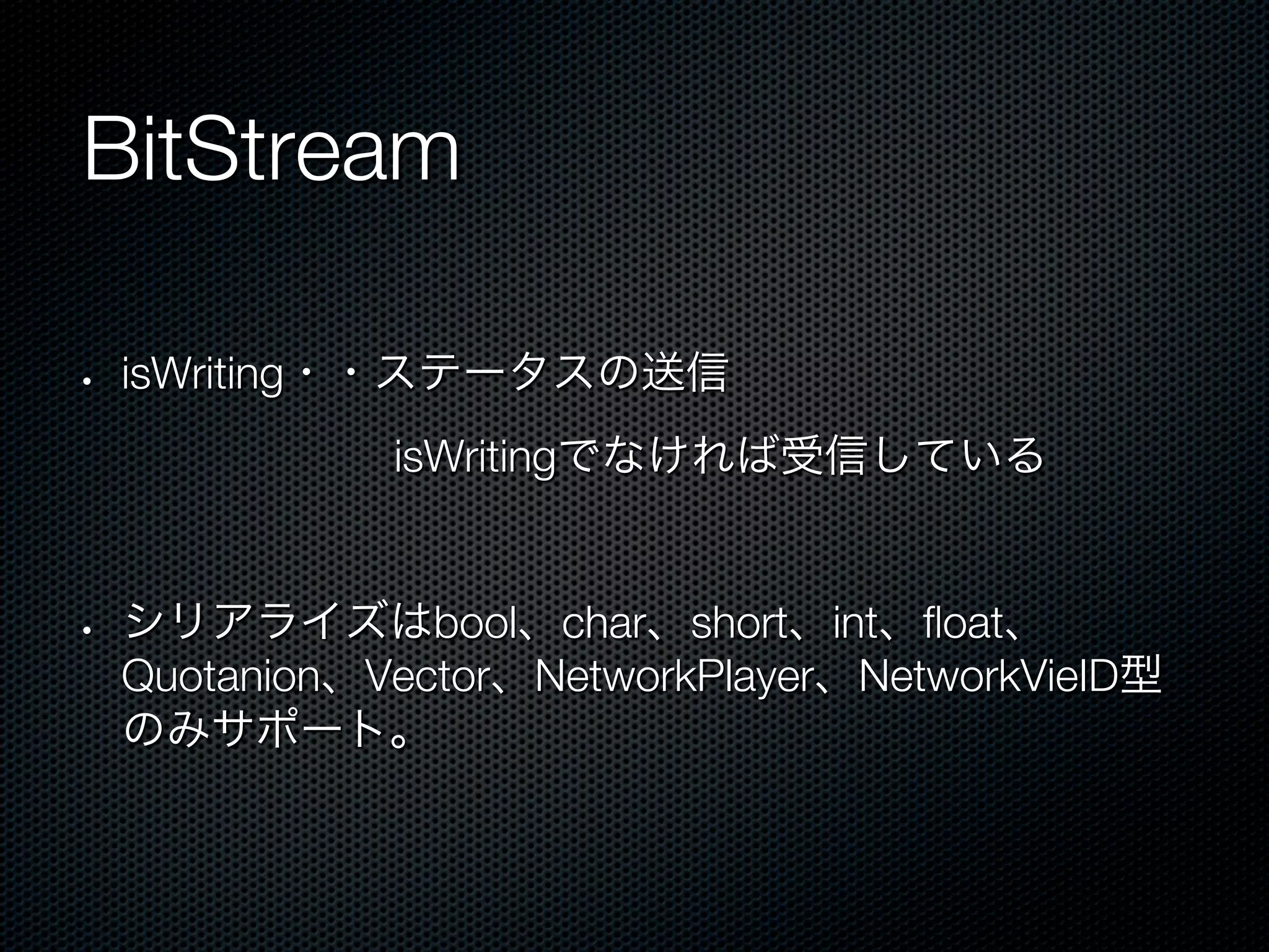 BitStream

•    isWriting・・ステータスの送信
       isWritingでなければ受信している


•    シリアライズはbool、char、short、int、ﬂoat、
     Quotanion、Vector、NetworkPlayer、NetworkVieID型
     のみサポート。
 