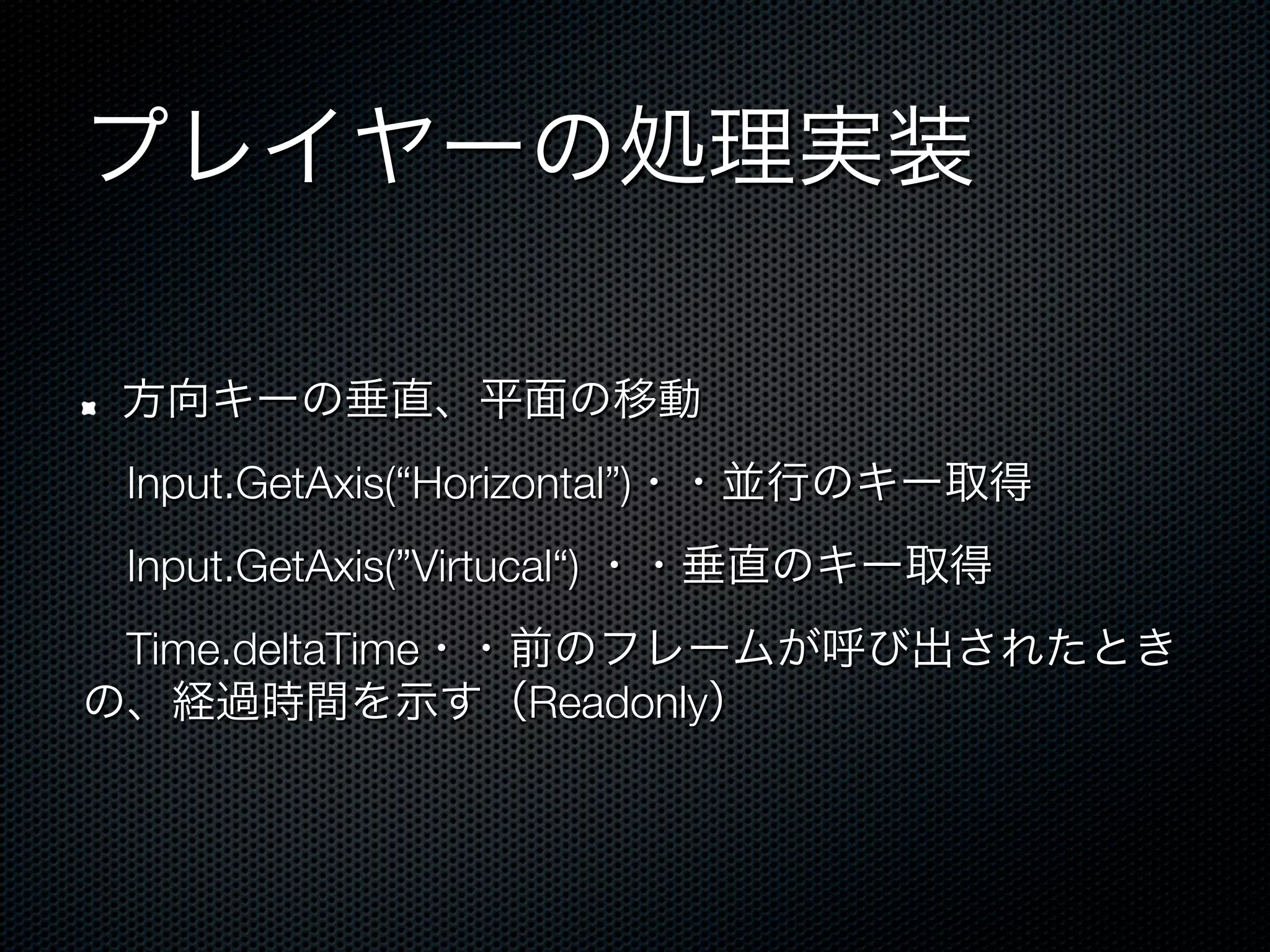 プレイヤーの処理実装

!    方向キーの垂直、平面の移動
 Input.GetAxis(“Horizontal”)・・並行のキー取得
 Input.GetAxis(”Virtucal“) ・・垂直のキー取得
 Time.deltaTime・・前のフレームが呼び出されたとき
の、経過時間を示す（Readonly）
 