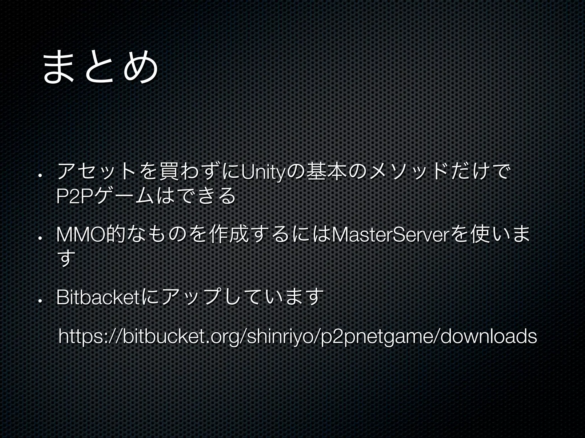 まとめ

•    アセットを買わずにUnityの基本のメソッドだけで
     P2Pゲームはできる
•    MMO的なものを作成するにはMasterServerを使いま
     す
•    Bitbacketにアップしています
 https://bitbucket.org/shinriyo/p2pnetgame/downloads
 