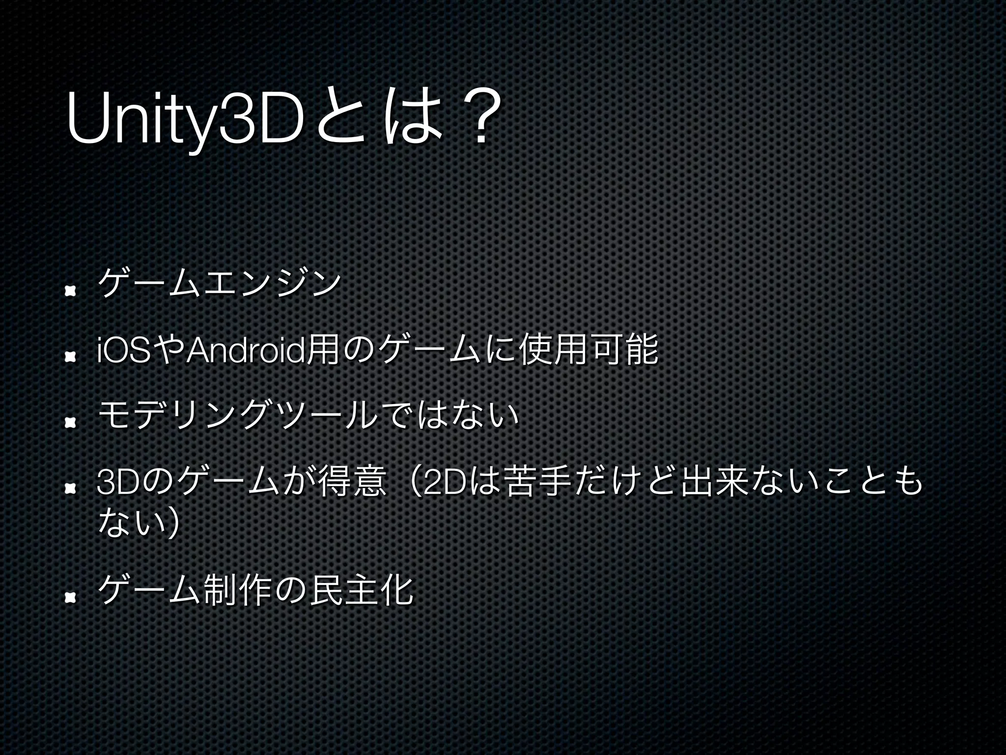 Unity3Dとは？

!    ゲームエンジン
!    iOSやAndroid用のゲームに使用可能
!    モデリングツールではない
!    3Dのゲームが得意（2Dは苦手だけど出来ないことも
     ない）
!    ゲーム制作の民主化
 