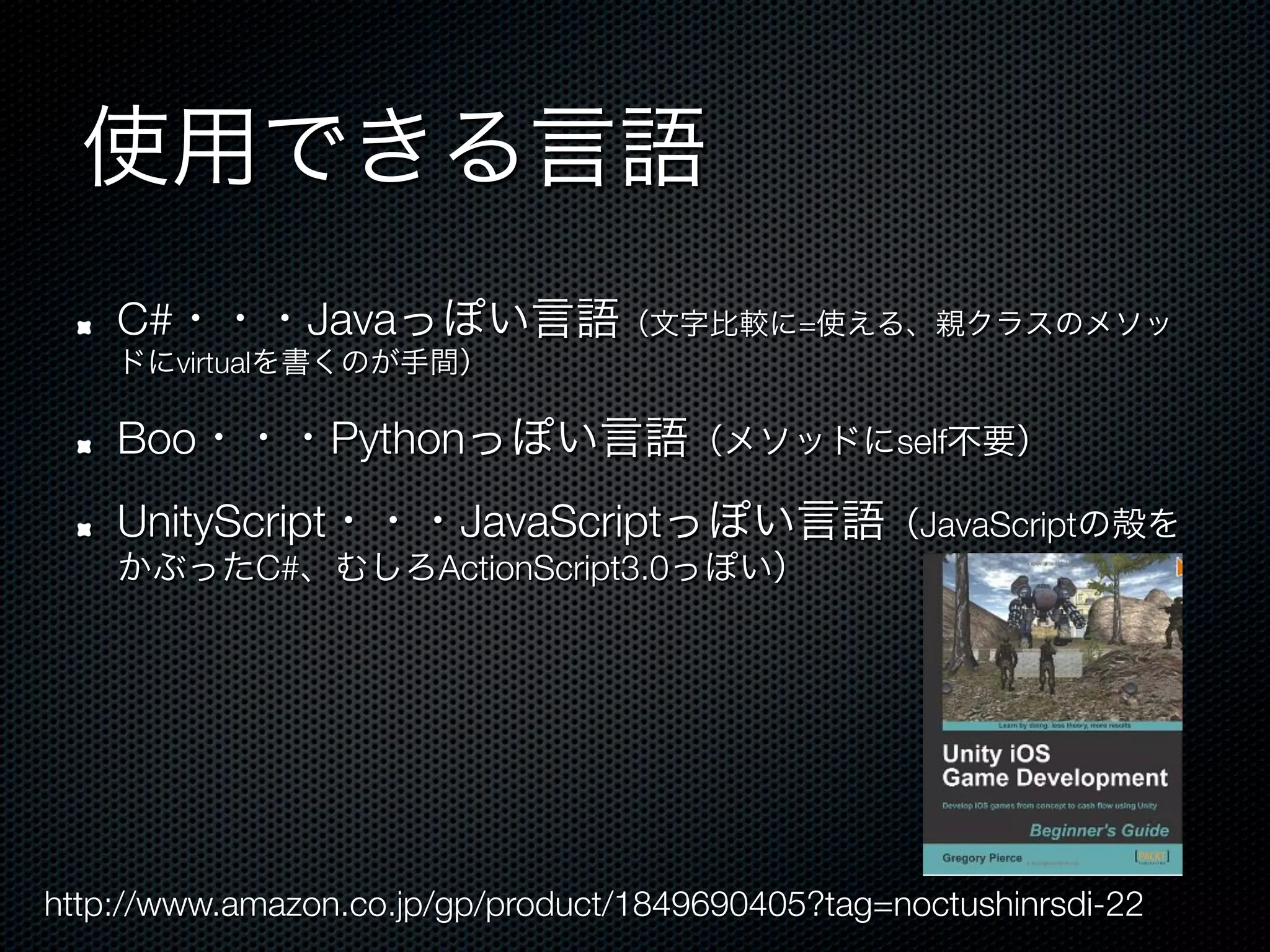 使用できる言語
 !    C#・・・Javaっぽい言語（文字比較に=使える、親クラスのメソッ
      ドにvirtualを書くのが手間）

 !    Boo・・・Pythonっぽい言語（メソッドにself不要）
 !    UnityScript・・・JavaScriptっぽい言語（JavaScriptの殻を
      かぶったC#、むしろActionScript3.0っぽい）




http://www.amazon.co.jp/gp/product/1849690405?tag=noctushinrsdi-22
 