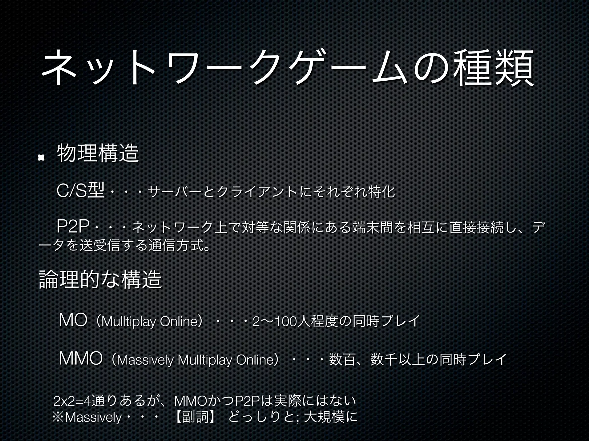 ネットワークゲームの種類
!    物理構造
 C/S型・・・サーバーとクライアントにそれぞれ特化
 P2P・・・ネットワーク上で対等な関係にある端末間を相互に直接接続し、デ
ータを送受信する通信方式。

論理的な構造
 MO（Mulltiplay Online）・・・2∼100人程度の同時プレイ
 MMO（Massively Mulltiplay Online）・・・数百、数千以上の同時プレイ
     2x2=4通りあるが、MMOかつP2Pは実際にはない
     ※Massively・・・ 【副詞】 どっしりと; 大規模に
 