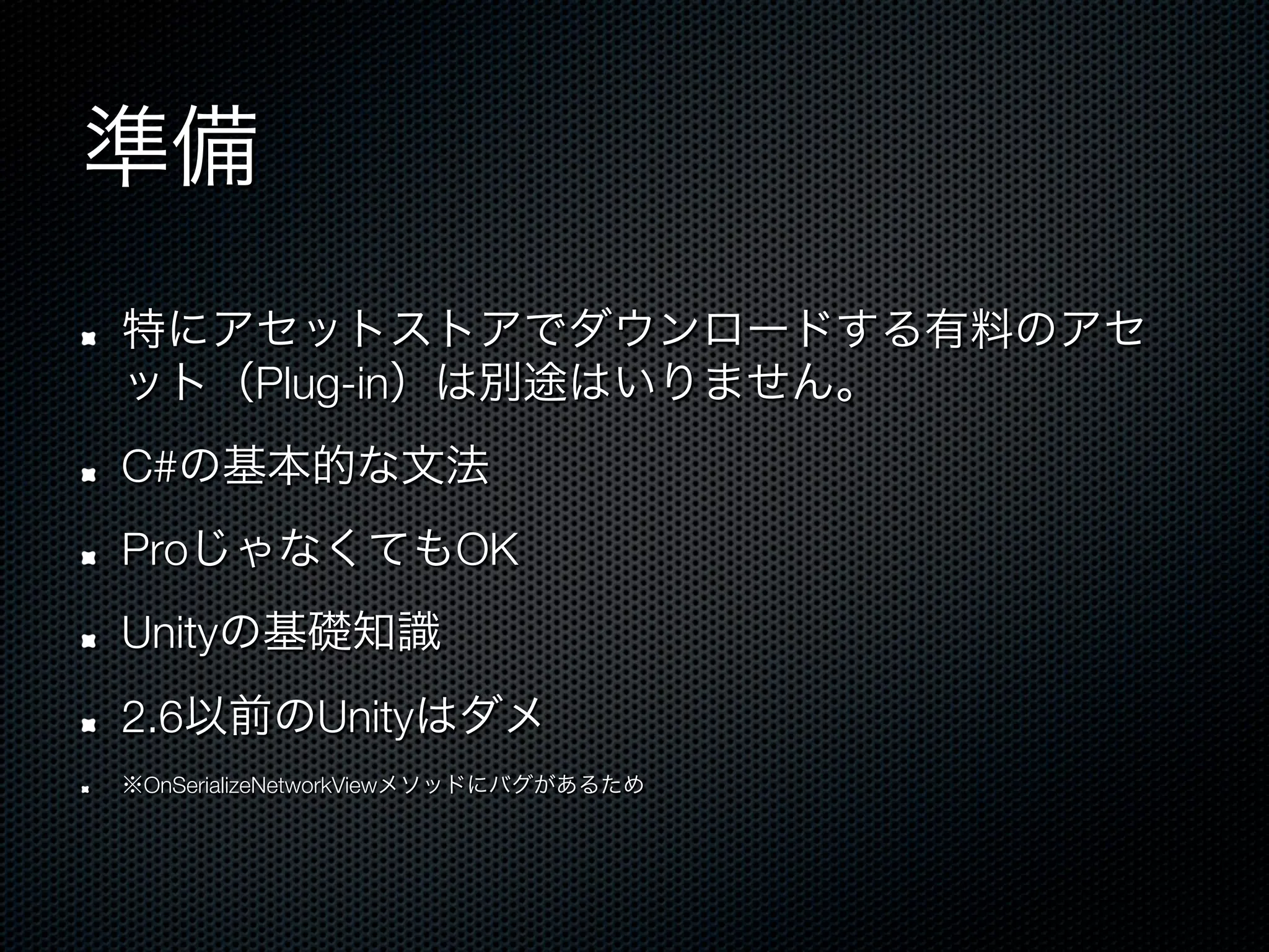 準備
!    特にアセットストアでダウンロードする有料のアセ
     ット（Plug-in）は別途はいりません。
!    C#の基本的な文法
!    ProじゃなくてもOK
!    Unityの基礎知識
!    2.6以前のUnityはダメ
!    ※OnSerializeNetworkViewメソッドにバグがあるため
 