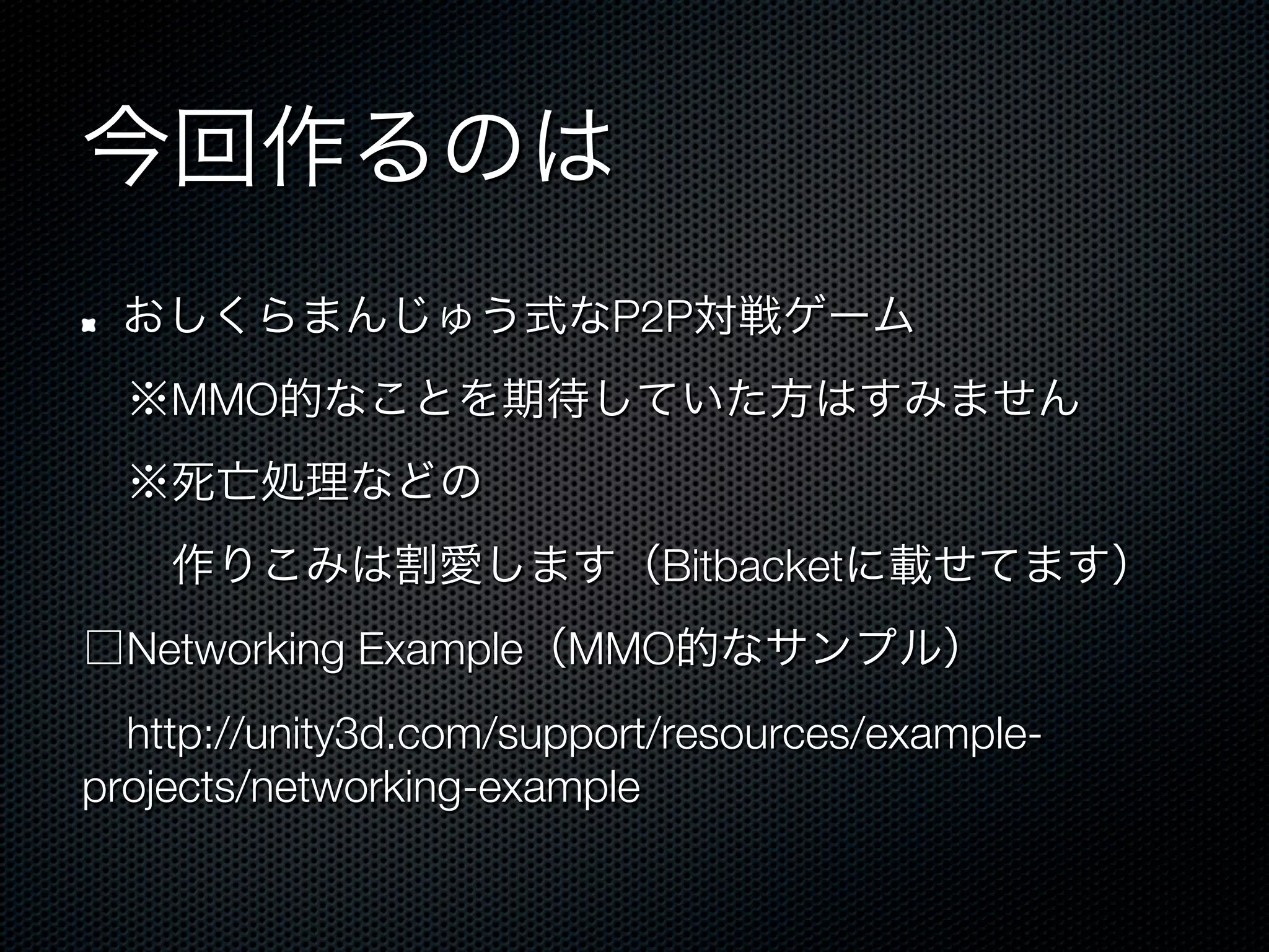 今回作るのは
!    おしくらまんじゅう式なP2P対戦ゲーム
 ※MMO的なことを期待していた方はすみません
 ※死亡処理などの
  作りこみは割愛します（Bitbacketに載せてます）
□Networking Example（MMO的なサンプル）
 http://unity3d.com/support/resources/example-
projects/networking-example
 