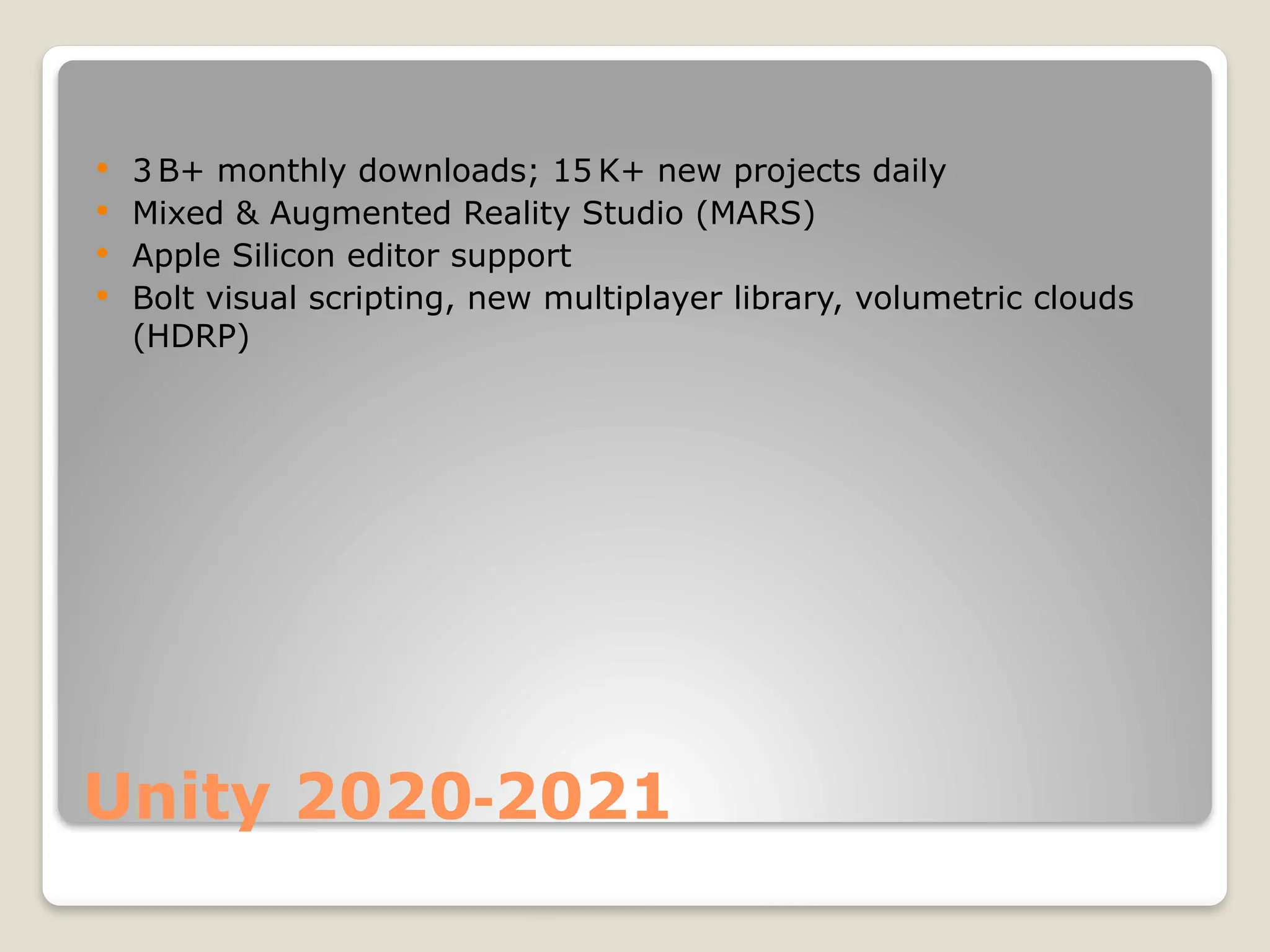 Unity 2020 2021 ‑  3 B+ monthly downloads; 15 K+ new projects daily  Mixed & Augmented Reality Studio (MARS)  Apple Silicon editor support  Bolt visual scripting, new multiplayer library, volumetric clouds (HDRP) 