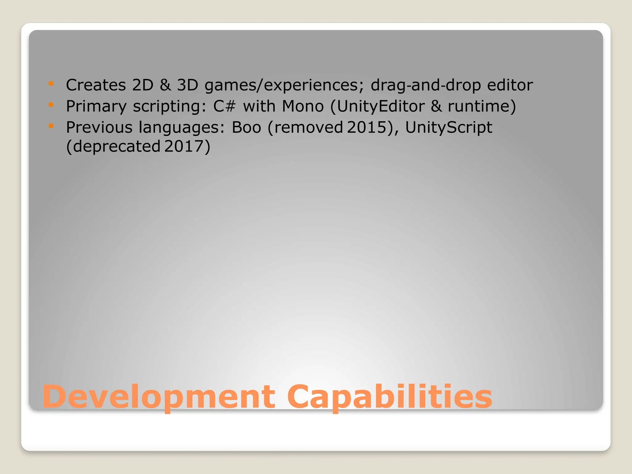 Development Capabilities  Creates 2D & 3D games/experiences; drag and drop editor ‑ ‑  Primary scripting: C# with Mono (UnityEditor & runtime)  Previous languages: Boo (removed 2015), UnityScript (deprecated 2017) 
