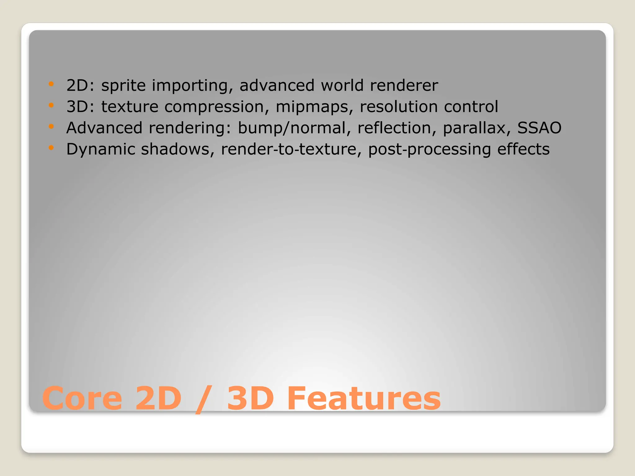 Core 2D / 3D Features  2D: sprite importing, advanced world renderer  3D: texture compression, mipmaps, resolution control  Advanced rendering: bump/normal, reflection, parallax, SSAO  Dynamic shadows, render to texture, post processing effects ‑ ‑ ‑ 