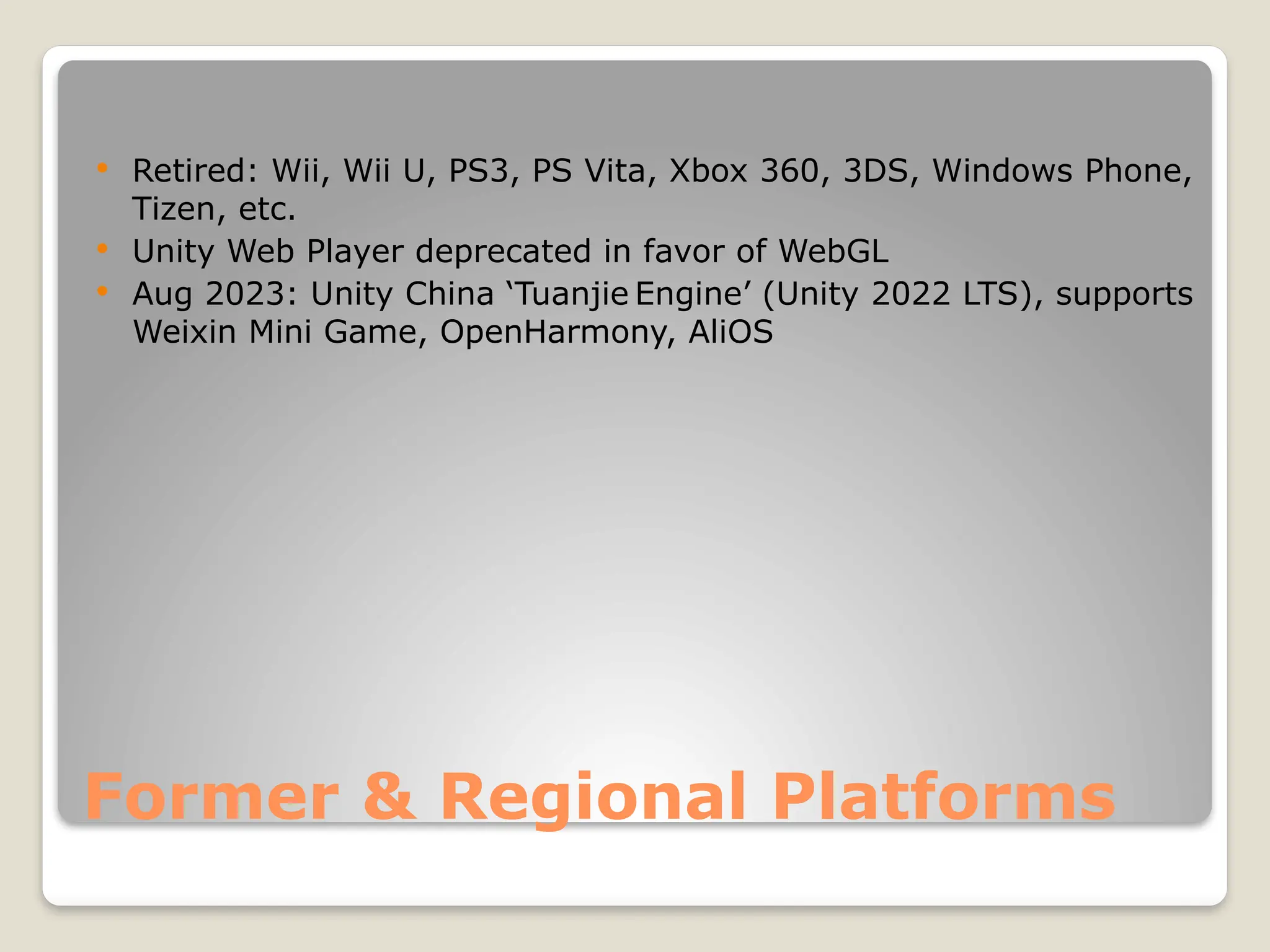 Former & Regional Platforms  Retired: Wii, Wii U, PS3, PS Vita, Xbox 360, 3DS, Windows Phone, Tizen, etc.  Unity Web Player deprecated in favor of WebGL  Aug 2023: Unity China ‘Tuanjie Engine’ (Unity 2022 LTS), supports Weixin Mini Game, OpenHarmony, AliOS 