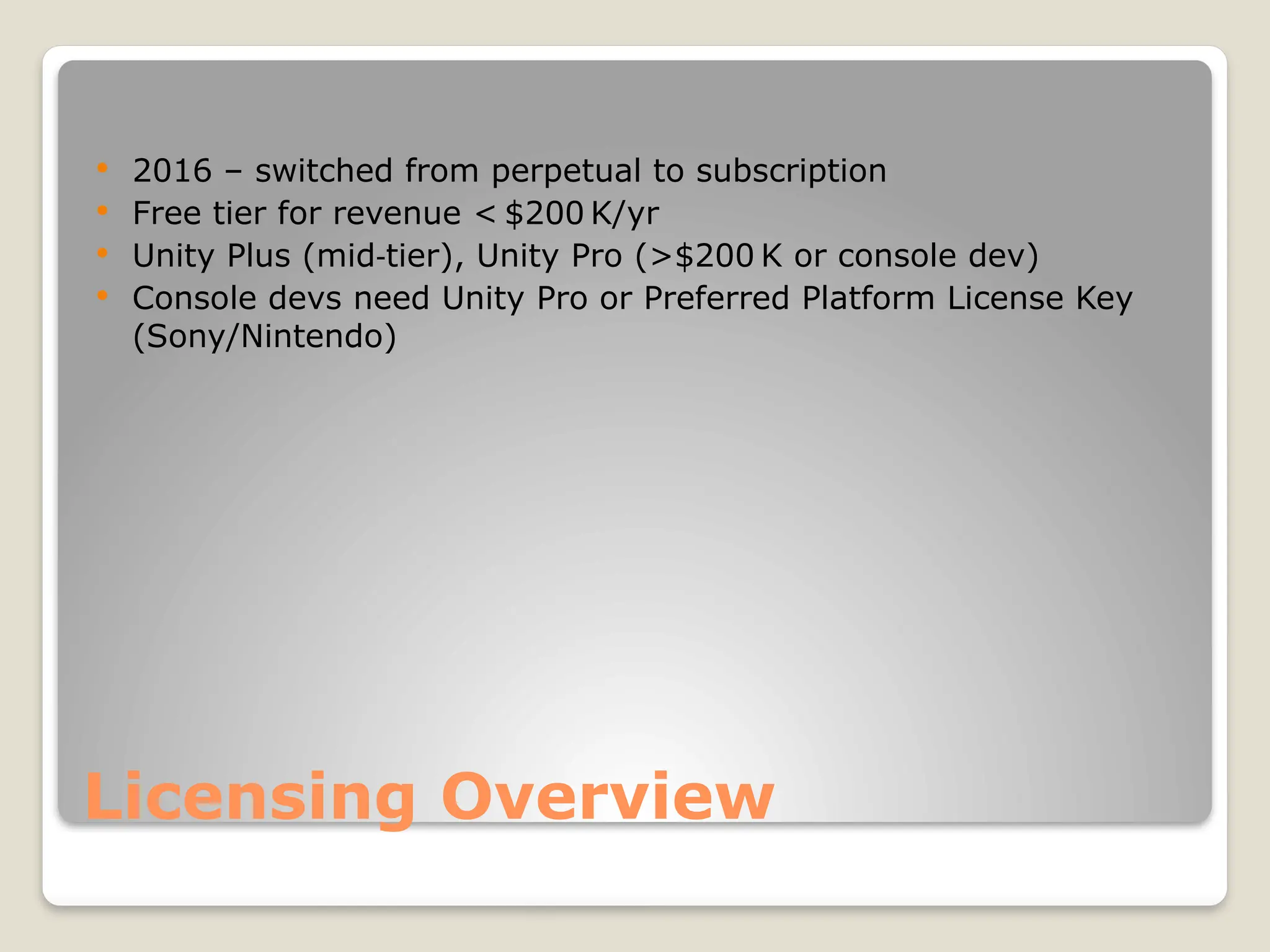 Licensing Overview  2016 – switched from perpetual to subscription  Free tier for revenue < $200 K/yr  Unity Plus (mid tier), Unity Pro (>$200 K or console dev) ‑  Console devs need Unity Pro or Preferred Platform License Key (Sony/Nintendo) 