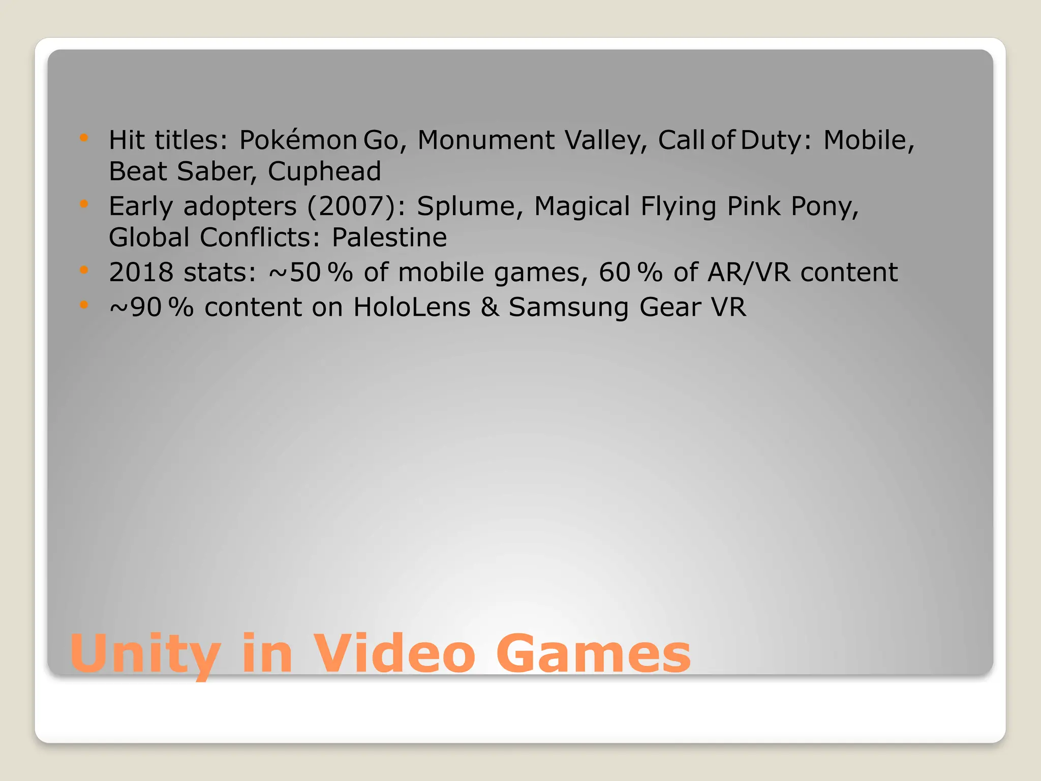 Unity in Video Games  Hit titles: Pokémon Go, Monument Valley, Call of Duty: Mobile, Beat Saber, Cuphead  Early adopters (2007): Splume, Magical Flying Pink Pony, Global Conflicts: Palestine  2018 stats: ~50 % of mobile games, 60 % of AR/VR content  ~90 % content on HoloLens & Samsung Gear VR 