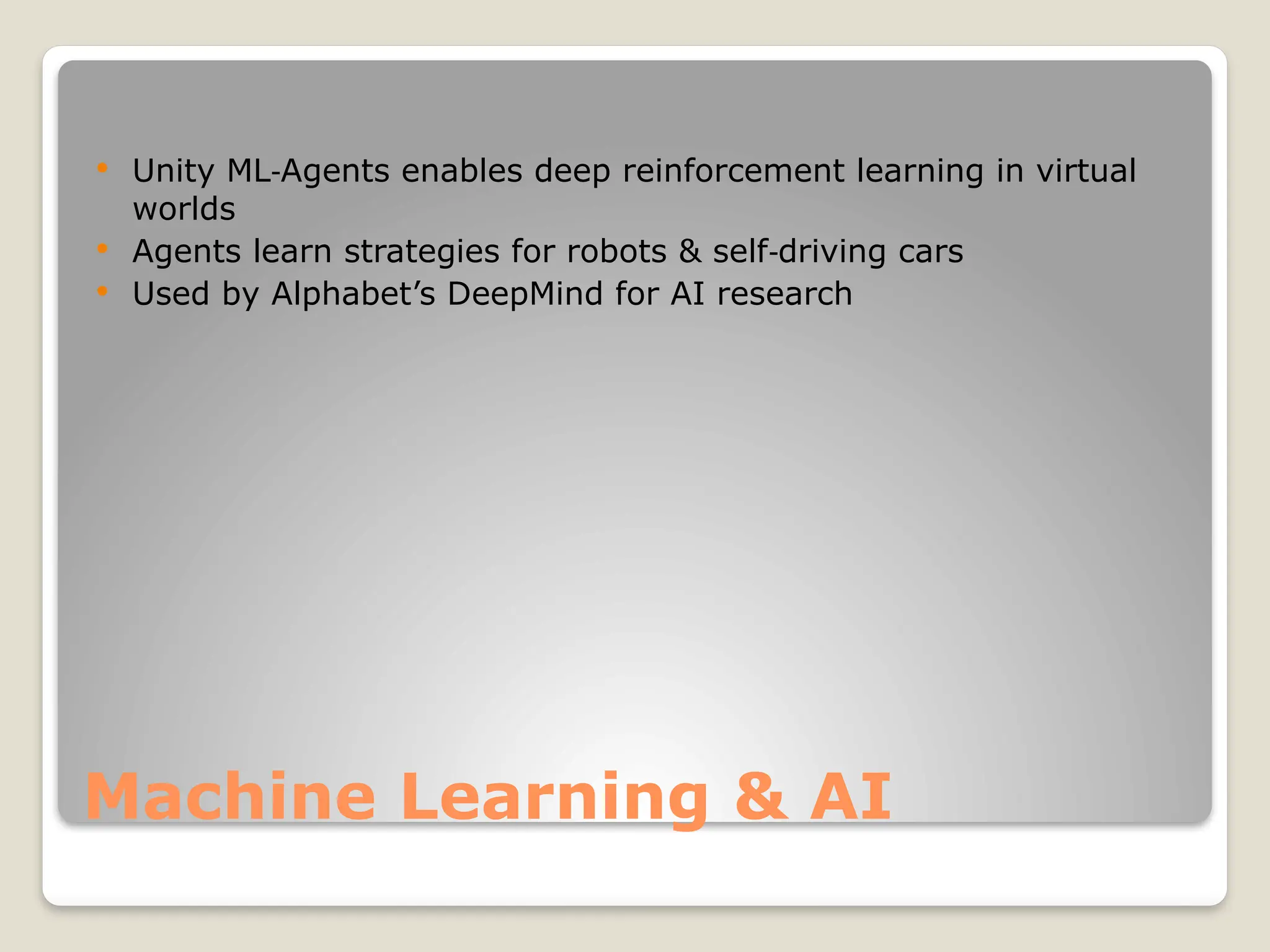 Machine Learning & AI  Unity ML Agents enables deep reinforcement learning in virtual ‑ worlds  Agents learn strategies for robots & self driving cars ‑  Used by Alphabet’s DeepMind for AI research 