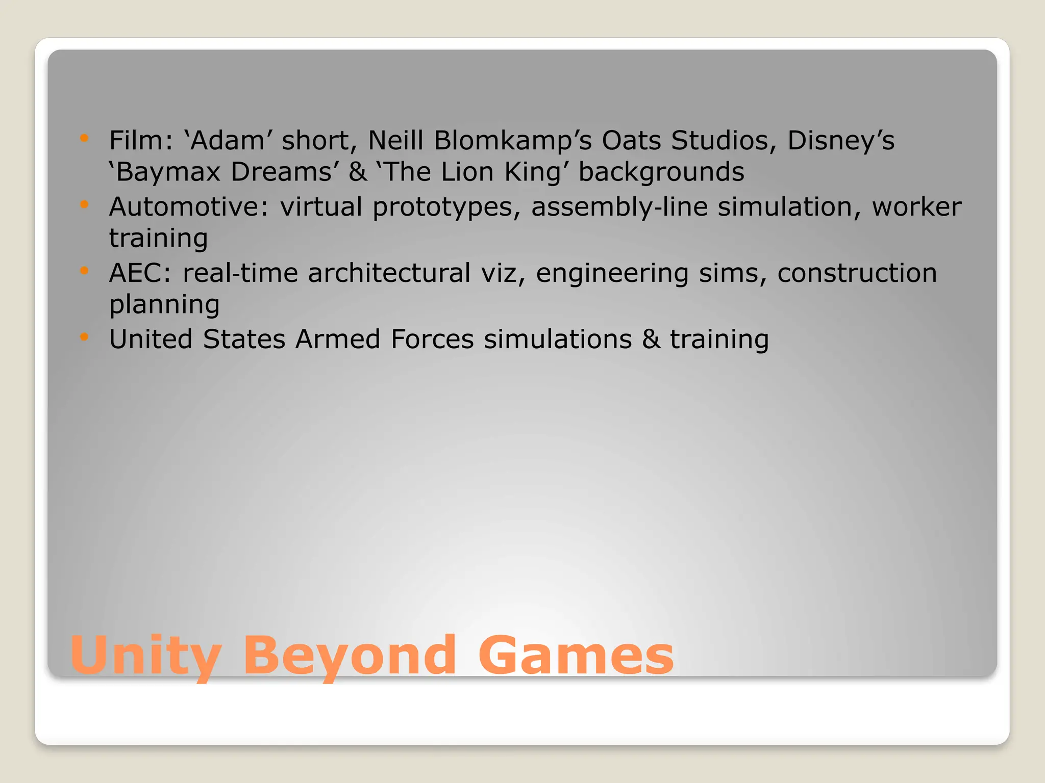 Unity Beyond Games  Film: ‘Adam’ short, Neill Blomkamp’s Oats Studios, Disney’s ‘Baymax Dreams’ & ‘The Lion King’ backgrounds  Automotive: virtual prototypes, assembly line simulation, worker ‑ training  AEC: real time architectural viz, engineering sims, construction ‑ planning  United States Armed Forces simulations & training 