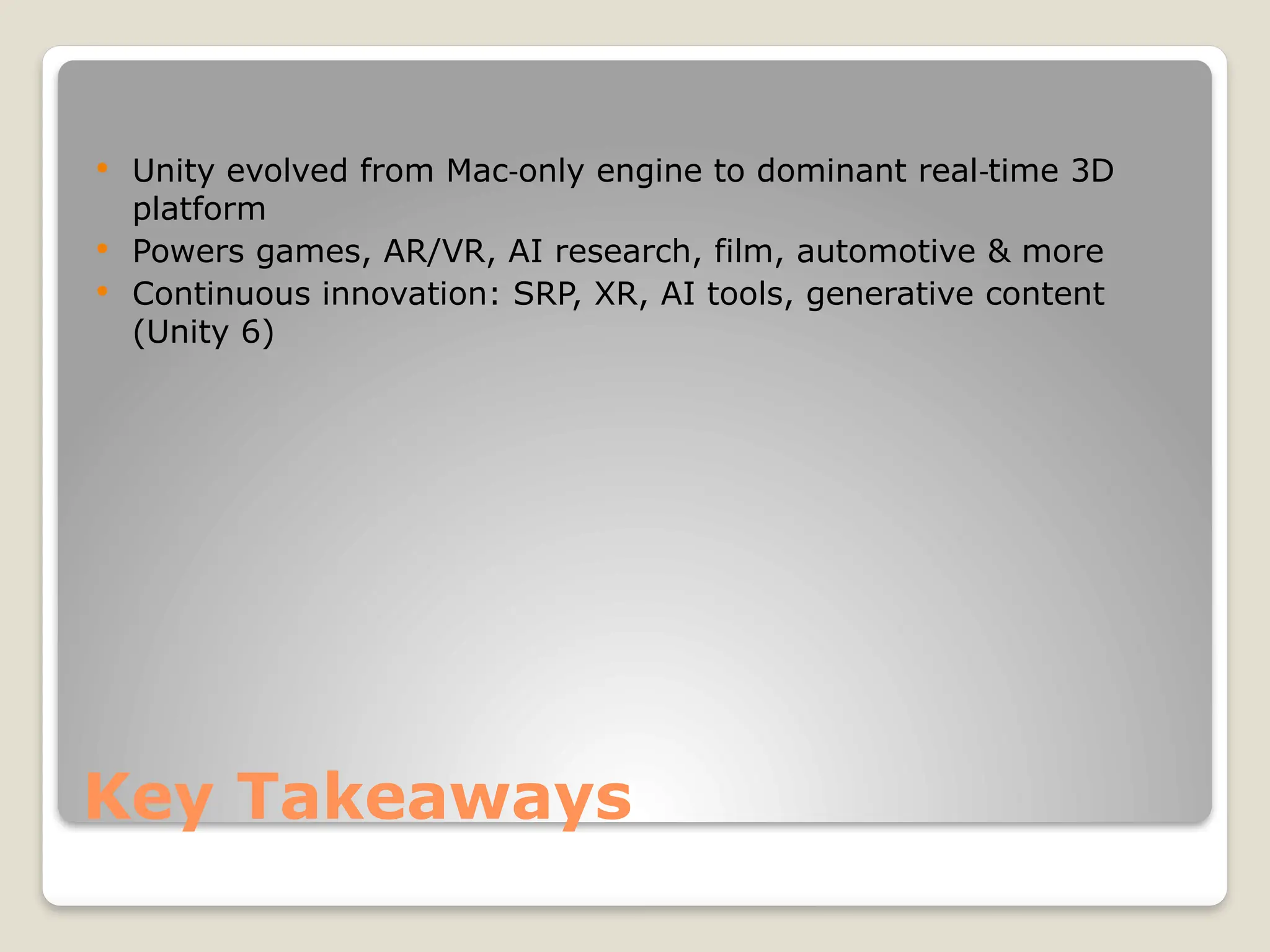 Key Takeaways  Unity evolved from Mac only engine to dominant real time 3D ‑ ‑ platform  Powers games, AR/VR, AI research, film, automotive & more  Continuous innovation: SRP, XR, AI tools, generative content (Unity 6) 