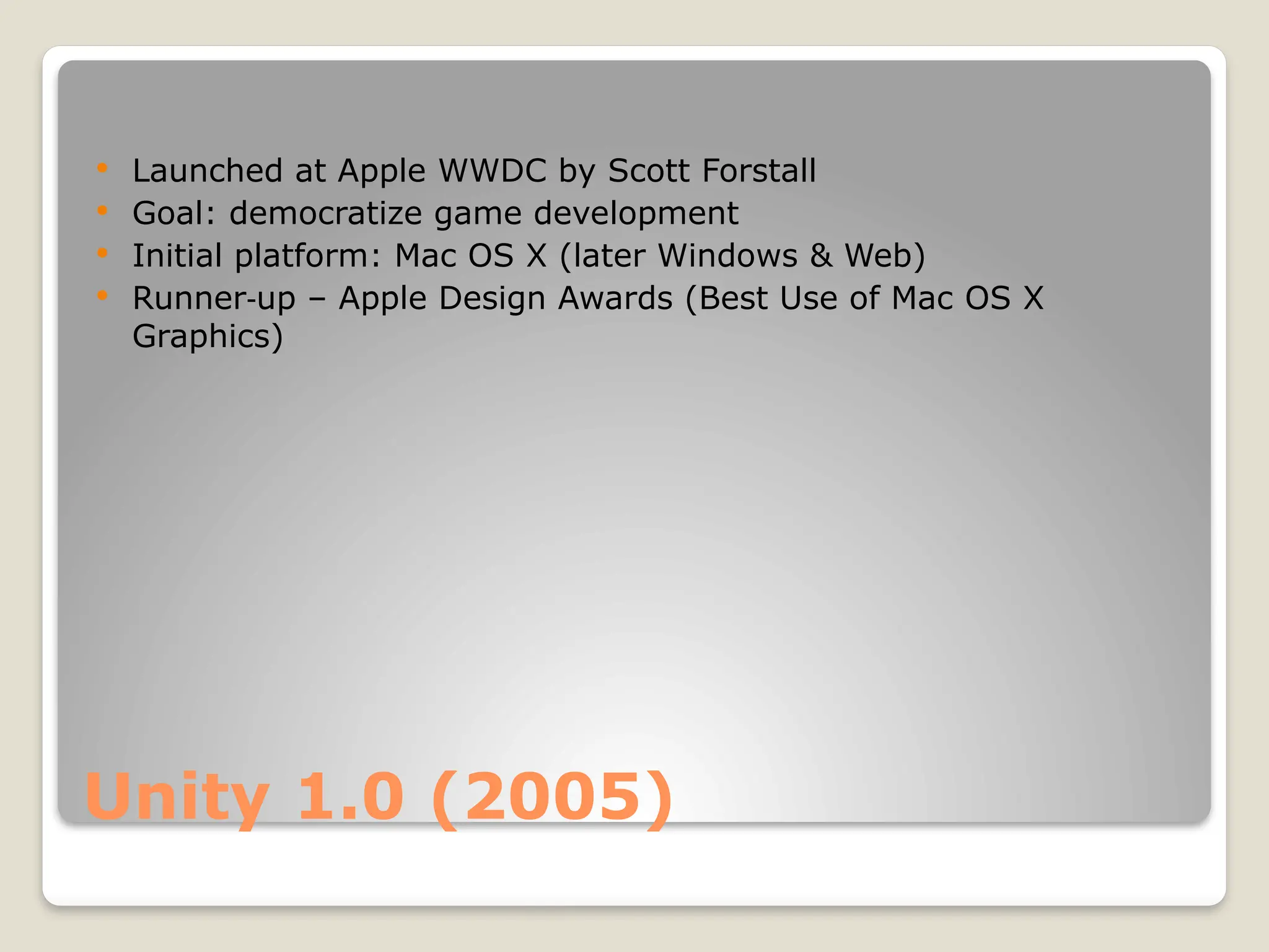 Unity 1.0 (2005)  Launched at Apple WWDC by Scott Forstall  Goal: democratize game development  Initial platform: Mac OS X (later Windows & Web)  Runner up – Apple Design Awards (Best Use of Mac OS X ‑ Graphics) 