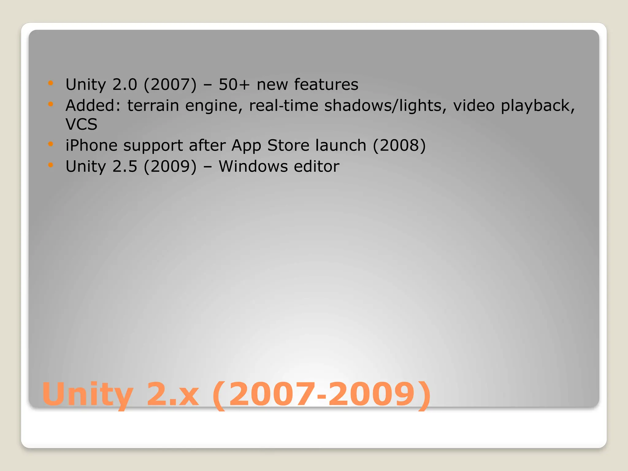 Unity 2.x (2007 2009) ‑  Unity 2.0 (2007) – 50+ new features  Added: terrain engine, real time shadows/lights, video playback, ‑ VCS  iPhone support after App Store launch (2008)  Unity 2.5 (2009) – Windows editor 