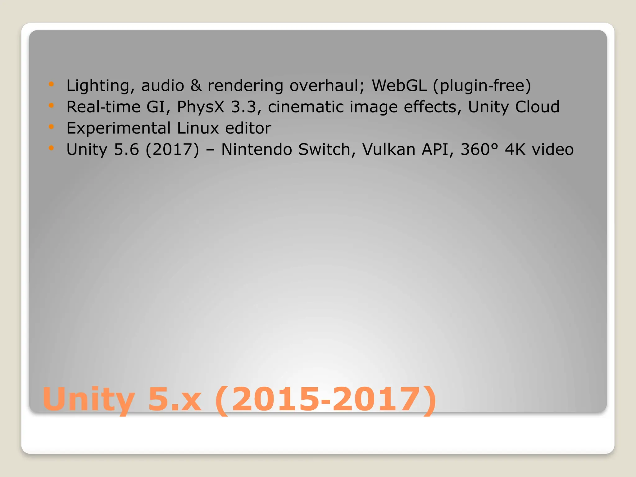 Unity 5.x (2015 2017) ‑  Lighting, audio & rendering overhaul; WebGL (plugin free) ‑  Real time GI, PhysX 3.3, cinematic image effects, Unity Cloud ‑  Experimental Linux editor  Unity 5.6 (2017) – Nintendo Switch, Vulkan API, 360° 4K video 