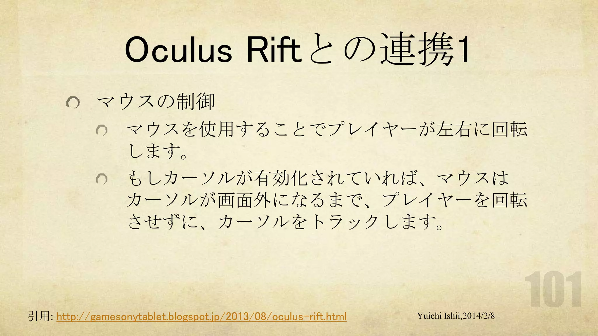 Oculus Riftとの連携1
マウスの制御
マウスを使用することでプレイヤーが左右に回転
します。
もしカーソルが有効化されていれば、マウスは
カーソルが画面外になるまで、プレイヤーを回転
させずに、カーソルをトラックします。

引用: http://gamesonytablet.blogspot.jp/2013/08/oculus-rift.html

Yuichi Ishii,2014/2/8

 