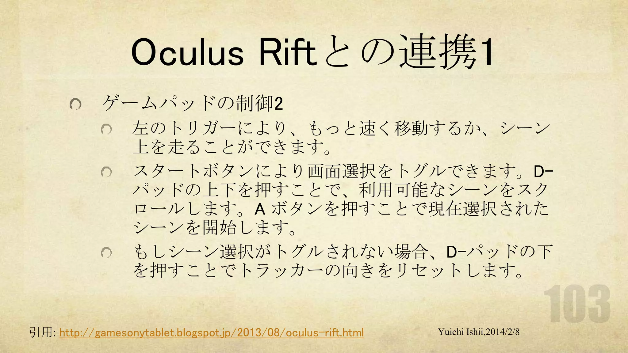 Oculus Riftとの連携1
ゲームパッドの制御2
左のトリガーにより、もっと速く移動するか、シーン
上を走ることができます。
スタートボタンにより画面選択をトグルできます。Dパッドの上下を押すことで、利用可能なシーンをスク
ロールします。A ボタンを押すことで現在選択された
シーンを開始します。
もしシーン選択がトグルされない場合、D-パッドの下
を押すことでトラッカーの向きをリセットします。

引用: http://gamesonytablet.blogspot.jp/2013/08/oculus-rift.html

Yuichi Ishii,2014/2/8

 