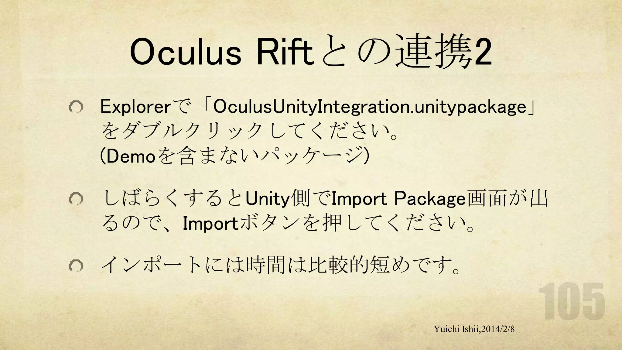Oculus Riftとの連携2
Explorerで「OculusUnityIntegration.unitypackage」
をダブルクリックしてください。
(Demoを含まないパッケージ)
しばらくするとUnity側でImport Package画面が出
るので、Importボタンを押してください。
インポートには時間は比較的短めです。
Yuichi Ishii,2014/2/8

 
