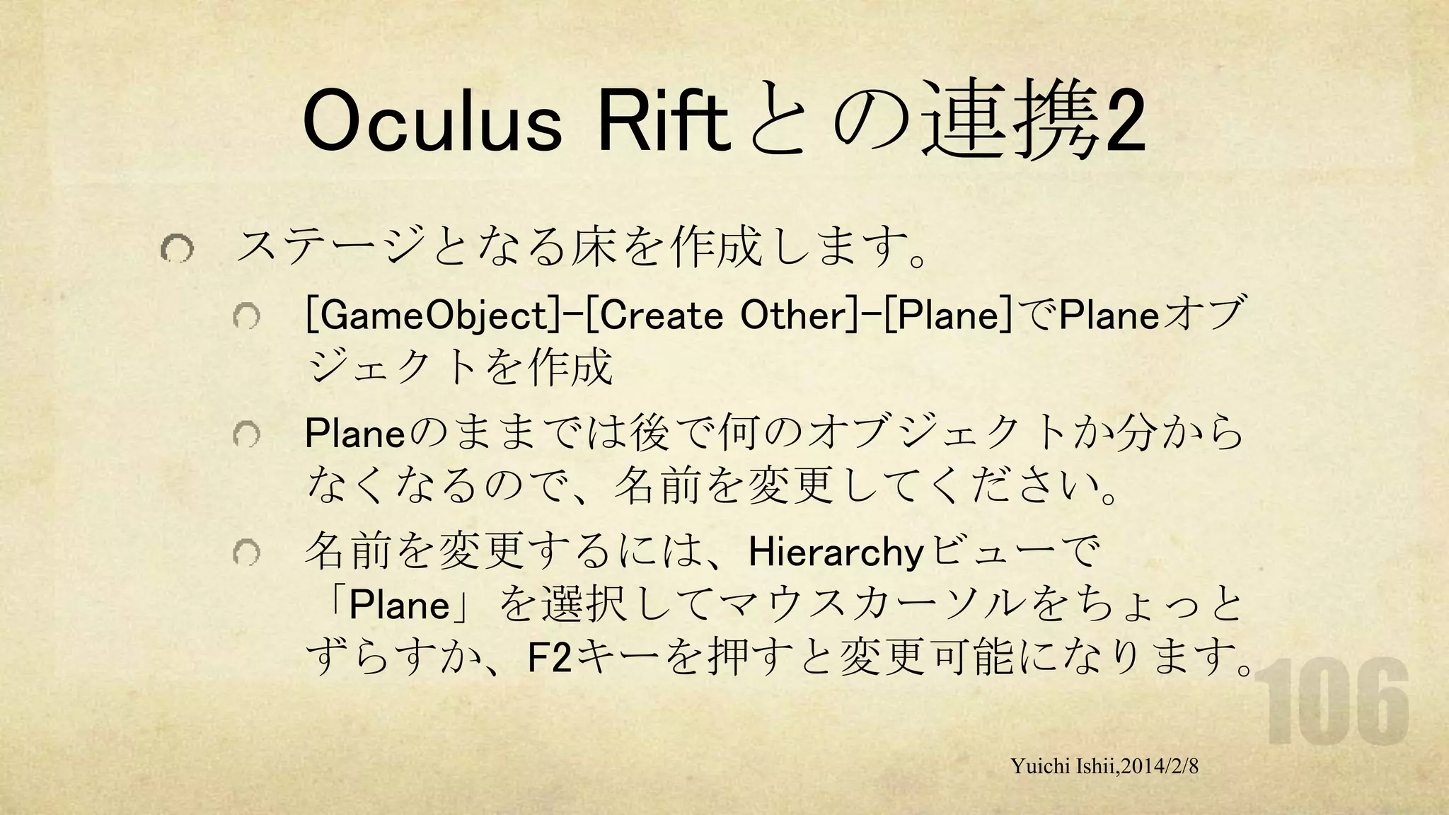 Oculus Riftとの連携2
ステージとなる床を作成します。
[GameObject]-[Create Other]-[Plane]でPlaneオブ
ジェクトを作成
Planeのままでは後で何のオブジェクトか分から
なくなるので、名前を変更してください。
名前を変更するには、Hierarchyビューで
「Plane」を選択してマウスカーソルをちょっと
ずらすか、F2キーを押すと変更可能になります。
Yuichi Ishii,2014/2/8

 