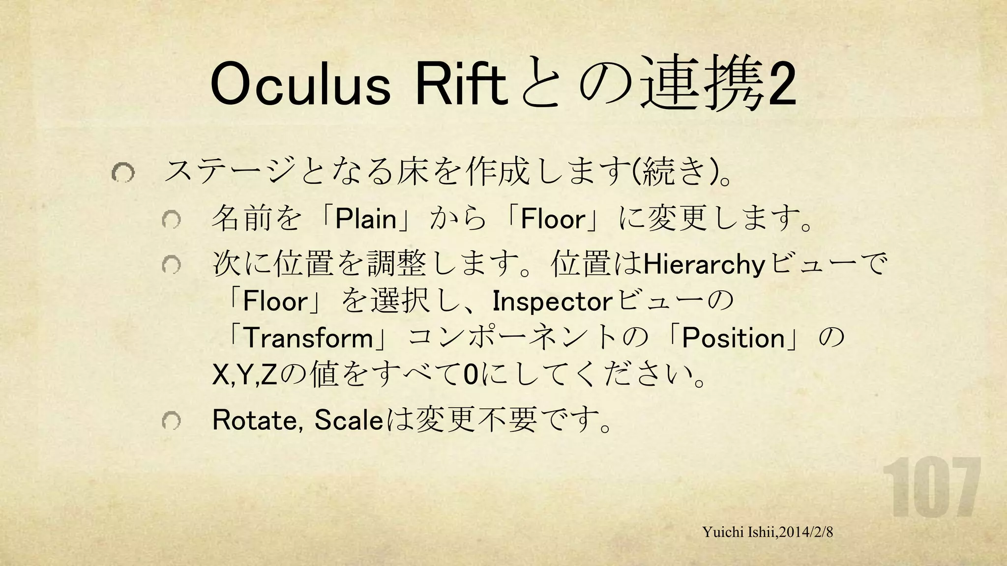 Oculus Riftとの連携2
ステージとなる床を作成します(続き)。
名前を「Plain」から「Floor」に変更します。
次に位置を調整します。位置はHierarchyビューで
「Floor」を選択し、Inspectorビューの
「Transform」コンポーネントの「Position」の
X,Y,Zの値をすべて0にしてください。
Rotate, Scaleは変更不要です。

Yuichi Ishii,2014/2/8

 
