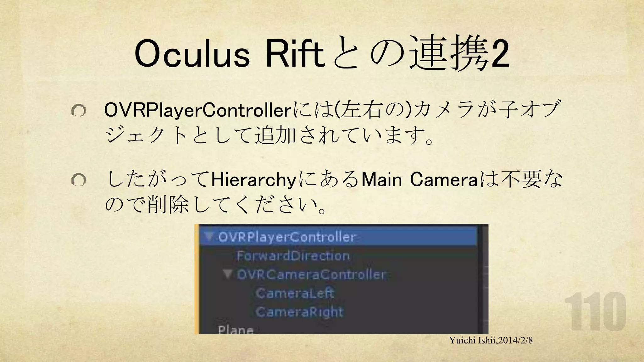 Oculus Riftとの連携2
OVRPlayerControllerには(左右の)カメラが子オブ
ジェクトとして追加されています。
したがってHierarchyにあるMain Cameraは不要な
ので削除してください。

Yuichi Ishii,2014/2/8

 