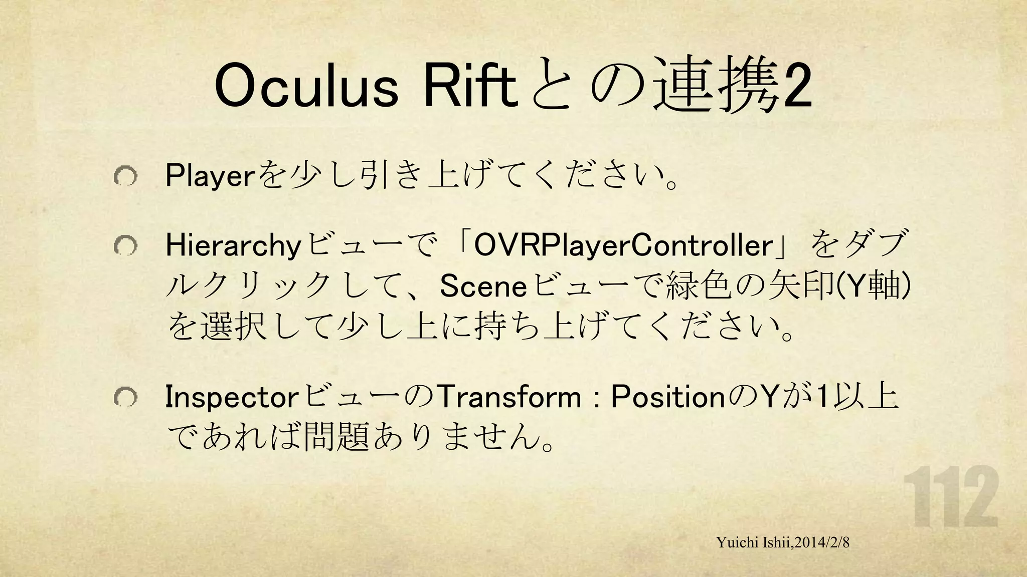 Oculus Riftとの連携2
Playerを少し引き上げてください。
Hierarchyビューで「OVRPlayerController」をダブ
ルクリックして、Sceneビューで緑色の矢印(Y軸)
を選択して少し上に持ち上げてください。
InspectorビューのTransform : PositionのYが1以上
であれば問題ありません。
Yuichi Ishii,2014/2/8

 