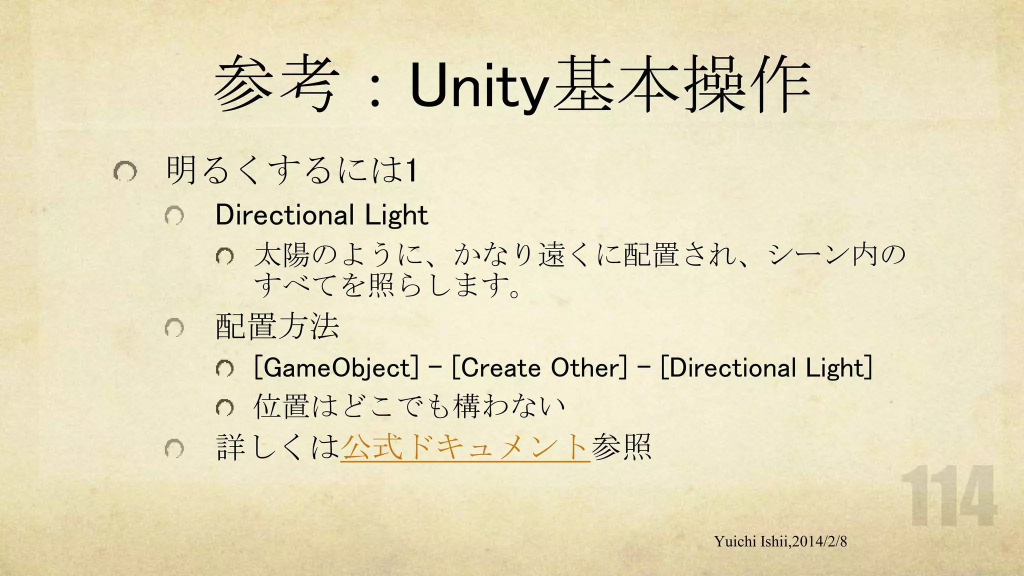 参考：Unity基本操作
明るくするには1
Directional Light
太陽のように、かなり遠くに配置され、シーン内の
すべてを照らします。

配置方法
[GameObject] - [Create Other] - [Directional Light]
位置はどこでも構わない

詳しくは公式ドキュメント参照
Yuichi Ishii,2014/2/8

 