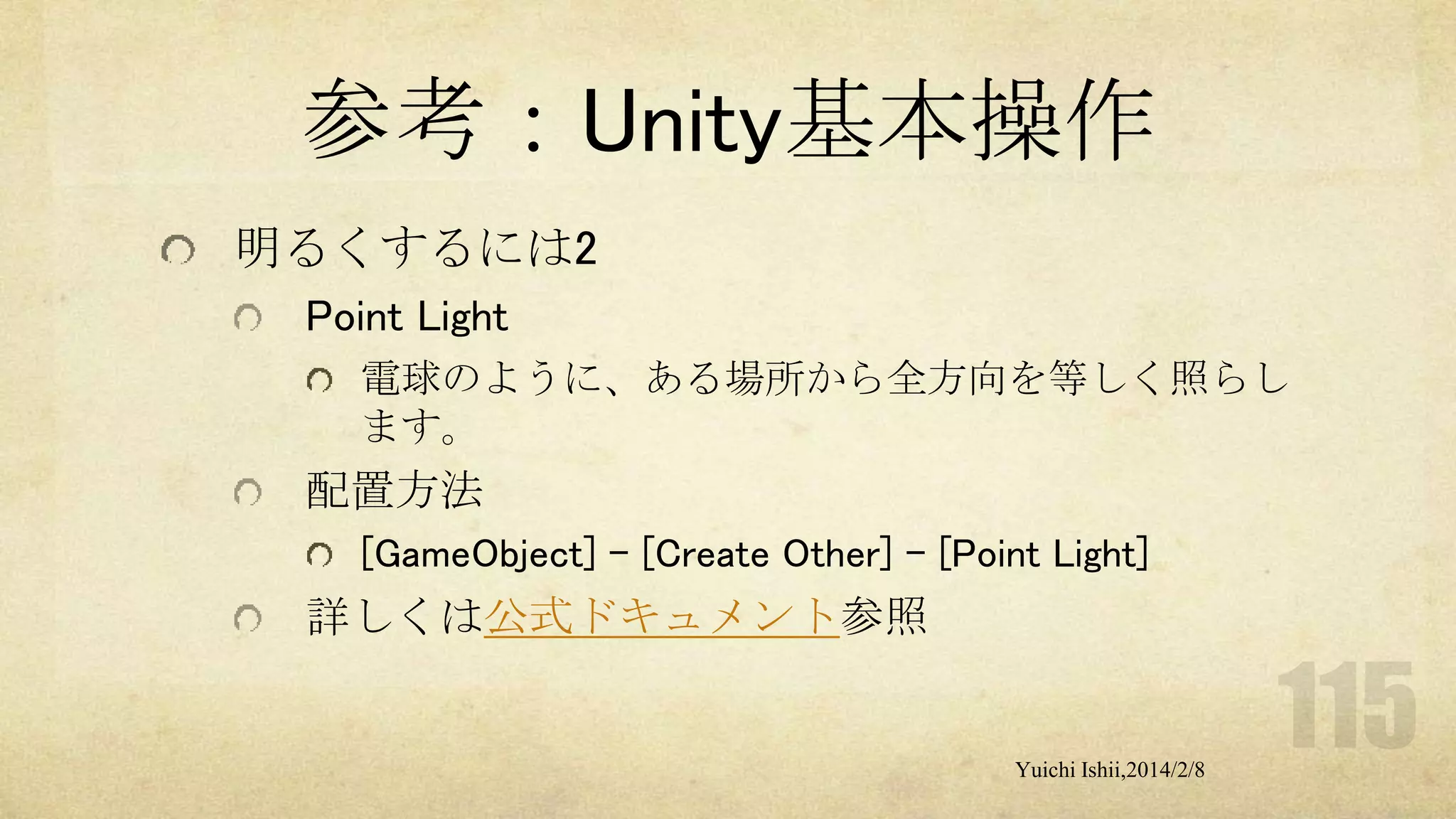 参考：Unity基本操作
明るくするには2
Point Light
電球のように、ある場所から全方向を等しく照らし
ます。

配置方法
[GameObject] - [Create Other] - [Point Light]

詳しくは公式ドキュメント参照

Yuichi Ishii,2014/2/8

 
