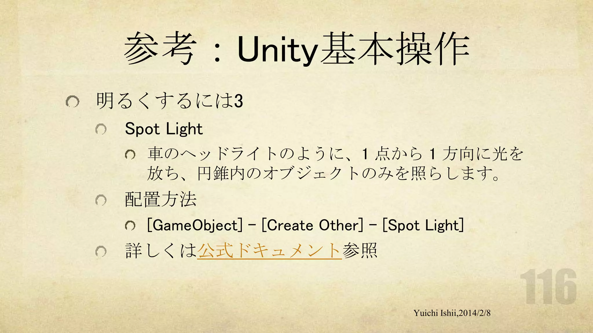 参考：Unity基本操作
明るくするには3
Spot Light
車のヘッドライトのように、1 点から 1 方向に光を
放ち、円錐内のオブジェクトのみを照らします。

配置方法
[GameObject] - [Create Other] - [Spot Light]

詳しくは公式ドキュメント参照

Yuichi Ishii,2014/2/8

 