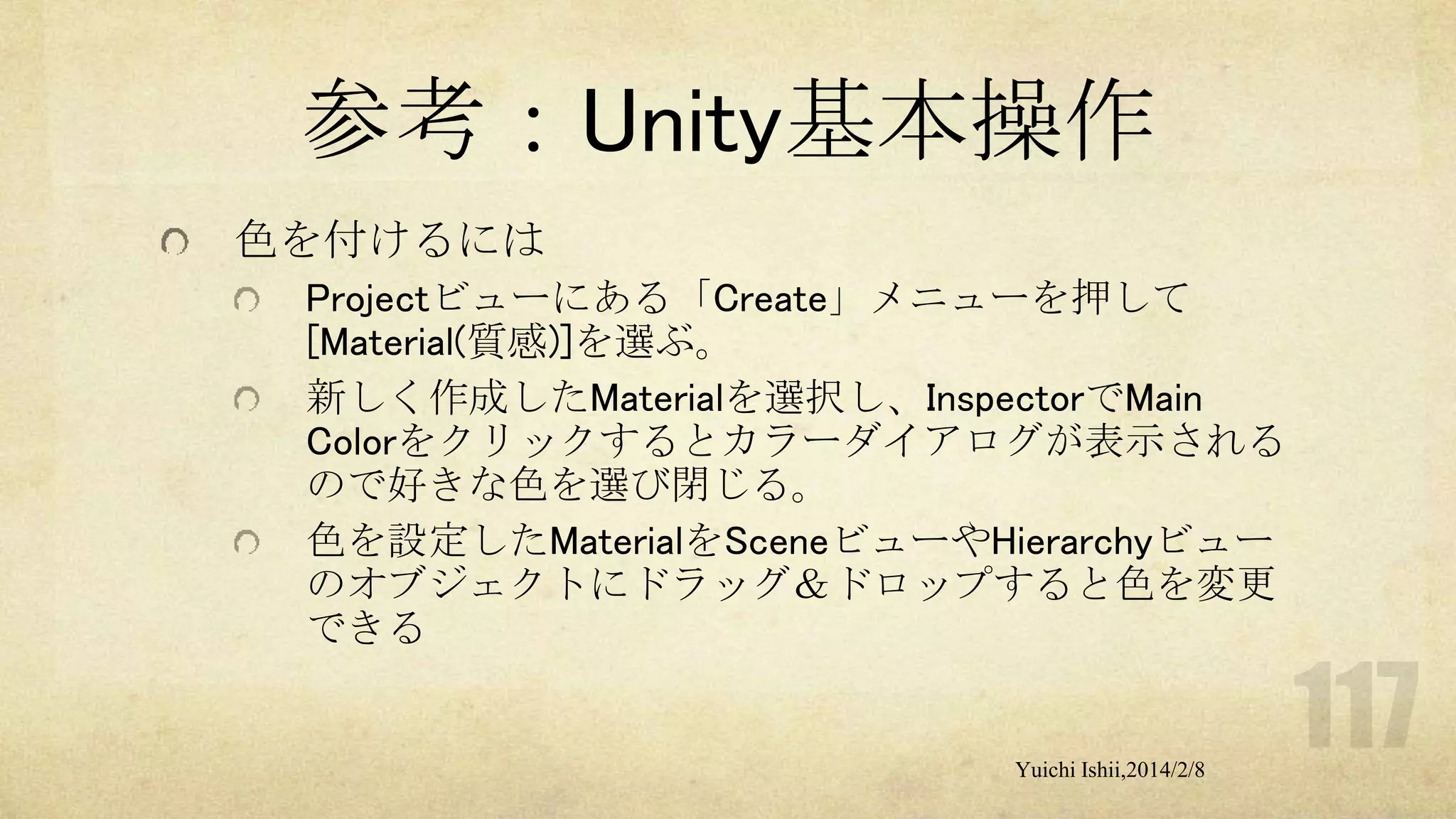 参考：Unity基本操作
色を付けるには
Projectビューにある「Create」メニューを押して
[Material(質感)]を選ぶ。
新しく作成したMaterialを選択し、InspectorでMain
Colorをクリックするとカラーダイアログが表示される
ので好きな色を選び閉じる。
色を設定したMaterialをSceneビューやHierarchyビュー
のオブジェクトにドラッグ＆ドロップすると色を変更
できる

Yuichi Ishii,2014/2/8

 