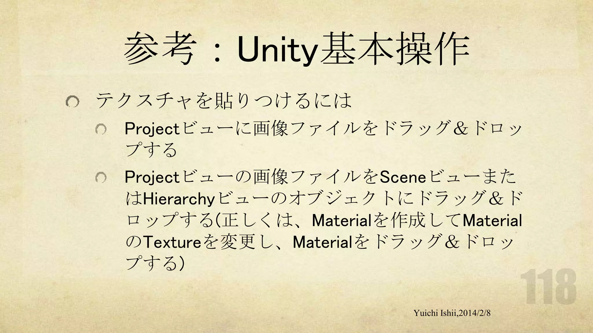 参考：Unity基本操作
テクスチャを貼りつけるには
Projectビューに画像ファイルをドラッグ＆ドロッ
プする
Projectビューの画像ファイルをSceneビューまた
はHierarchyビューのオブジェクトにドラッグ＆ド
ロップする(正しくは、Materialを作成してMaterial
のTextureを変更し、Materialをドラッグ＆ドロッ
プする)
Yuichi Ishii,2014/2/8

 