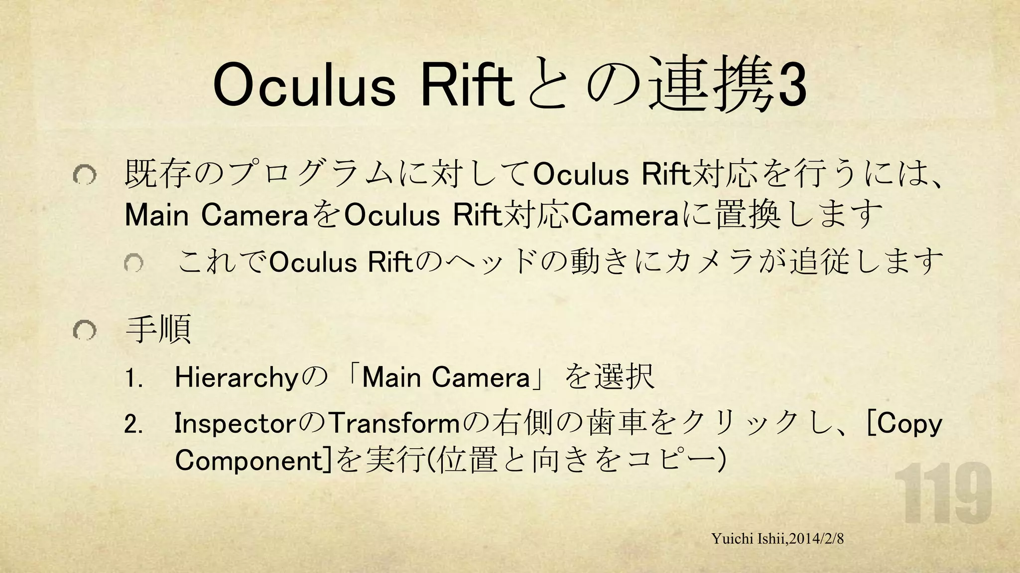 Oculus Riftとの連携3
既存のプログラムに対してOculus Rift対応を行うには、
Main CameraをOculus Rift対応Cameraに置換します
これでOculus Riftのヘッドの動きにカメラが追従します

手順
1.
2.

Hierarchyの「Main Camera」を選択
InspectorのTransformの右側の歯車をクリックし、[Copy
Component]を実行(位置と向きをコピー)
Yuichi Ishii,2014/2/8

 